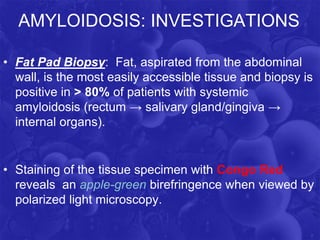 AMYLOIDOSIS: INVESTIGATIONS
• Fat Pad Biopsy: Fat, aspirated from the abdominal
wall, is the most easily accessible tissue and biopsy is
positive in ˃ 80% of patients with systemic
amyloidosis (rectum → salivary gland/gingiva →
internal organs).
• Staining of the tissue specimen with Congo Red
reveals an apple-green birefringence when viewed by
polarized light microscopy.
 