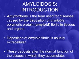 AMYLOIDOSIS:
INTRODUCTION
• Amyloidosis is the term used for diseases
caused by the deposition of insoluble
polymeric protein (amyloid) fibrils in tissues
and organs.
• Deposition of amyloid fibrils is usually
extracellular.
• These deposits alter the normal function of
the tissues in which they accumulate.
 