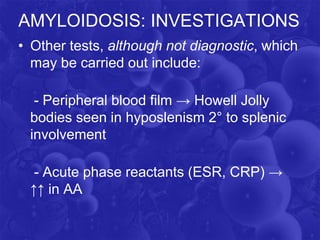 AMYLOIDOSIS: INVESTIGATIONS
• Other tests, although not diagnostic, which
may be carried out include:
- Peripheral blood film → Howell Jolly
bodies seen in hyposlenism 2° to splenic
involvement
- Acute phase reactants (ESR, CRP) →
↑↑ in AA
 