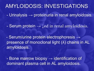 AMYLOIDOSIS: INVESTIGATIONS
- Urinalysis → proteinuria in renal amyloidosis.
- Serum protein → ↓ed in renal amyloidosis.
- Serum/urine protein electrophoresis →
presence of monoclonal light (λ) chains in AL
amyloidosis.
- Bone marrow biopsy → identification of
dominant plasma cell in AL amyloidosis.
 