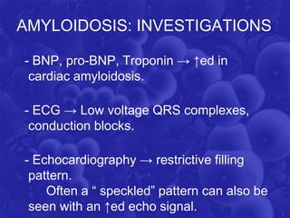 AMYLOIDOSIS: INVESTIGATIONS
- BNP, pro-BNP, Troponin → ↑ed in
cardiac amyloidosis.
- ECG → Low voltage QRS complexes,
conduction blocks.
- Echocardiography → restrictive filling
pattern.
Often a “ speckled” pattern can also be
seen with an ↑ed echo signal.
 
