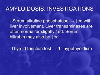 AMYLOIDOSIS: INVESTIGATIONS
- Serum alkaline phosphatase → ↑ed with
liver involvement. Liver transaminases are
often normal or slightly ↑ed. Serum
bilirubin may also be ↑ed.
- Thyroid function test → 1° hypothyoidism
 