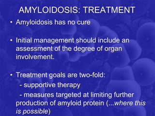 AMYLOIDOSIS: TREATMENT
• Amyloidosis has no cure
• Initial management should include an
assessment of the degree of organ
involvement.
• Treatment goals are two-fold:
- supportive therapy
- measures targeted at limiting further
production of amyloid protein (...where this
is possible)
 