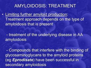 AMYLOIDOSIS: TREATMENT
• Limiting further amyloid production:
Treatment approach depends on the type of
amyloidosis that is present
- treatment of the underlying disease in AA
amyloidosis
- Compounds that interfere with the binding of
glycosaminoglycans to the amyloid proteins
(eg Eprodisate) have been successful in
secondary amyloidosis
 