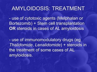 AMYLOIDOSIS: TREATMENT
- use of cytotoxic agents (Melphalan or
Bortezomib) + Stem cell transplantation
OR steroids in cases of AL amyloidosis
- use of immunomodulatory drugs (eg
Thalidomide, Lenalidomide) + steroids in
the treatment of some cases of AL
amyloidosis.
 
