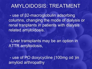 AMYLOIDOSIS: TREATMENT
- use of β2-macroglobulin adsorbing
columns, changing the mode of dialysis or
renal tranplants in patients with dialysis
related amyloidosis.
-Liver transplants may be an option in
ATTR amyloidosis,
- use of PO doxycycline (100mg od )in
amyloid arthropathy
 
