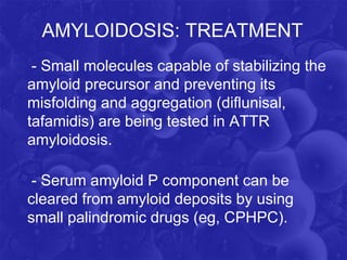 AMYLOIDOSIS: TREATMENT
- Small molecules capable of stabilizing the
amyloid precursor and preventing its
misfolding and aggregation (diflunisal,
tafamidis) are being tested in ATTR
amyloidosis.
- Serum amyloid P component can be
cleared from amyloid deposits by using
small palindromic drugs (eg, CPHPC).
 