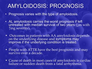 AMYLOIDOSIS: PROGNOSIS
• Prognosis varies with the type of amyloidosis.
• AL amyloidosis carries the worst prognosis if left
untreated with median survival of two years (↓es with
↑ing severity).
• Outcomes in patients with AA amyloidosis depends
on the underlying disease and symptoms may
improve if the underlying condition is treated.
• People with ATTR have the best prognosis and may
survive over a decade.
• Cause of death in most cases of amyloidosis is cardiac
failure or sudden death from a fatal arrhythmia.
 