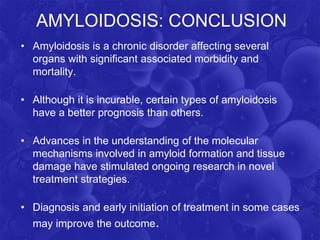 AMYLOIDOSIS: CONCLUSION
• Amyloidosis is a chronic disorder affecting several
organs with significant associated morbidity and
mortality.
• Although it is incurable, certain types of amyloidosis
have a better prognosis than others.
• Advances in the understanding of the molecular
mechanisms involved in amyloid formation and tissue
damage have stimulated ongoing research in novel
treatment strategies.
• Diagnosis and early initiation of treatment in some cases
may improve the outcome.
 