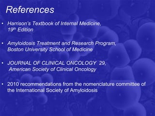 References
• Harrison’s Textbook of Internal Medicine,
19th Edition
• Amyloidosis Treatment and Research Program,
Boston University School of Medicine
• JOURNAL OF CLINICAL ONCOLOGY 29,
American Society of Clinical Oncology
• 2010 recommendations from the nomenclature committee of
the International Society of Amyloidosis
 