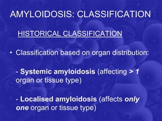 AMYLOIDOSIS: CLASSIFICATION
HISTORICAL CLASSIFICATION
• Classification based on organ distribution:
- Systemic amyloidosis (affecting ˃ 1
organ or tissue type)
- Localised amyloidosis (affects only
one organ or tissue type)
 