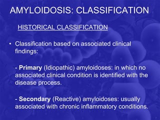 AMYLOIDOSIS: CLASSIFICATION
HISTORICAL CLASSIFICATION
• Classification based on associated clinical
findings:
- Primary (Idiopathic) amyloidoses: in which no
associated clinical condition is identified with the
disease process.
- Secondary (Reactive) amyloidoses: usually
associated with chronic inflammatory conditions.
 