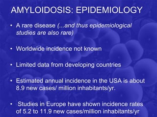 AMYLOIDOSIS: EPIDEMIOLOGY
• A rare disease (...and thus epidemiological
studies are also rare)
• Worldwide incidence not known
• Limited data from developing countries
• Estimated annual incidence in the USA is about
8.9 new cases/ million inhabitants/yr.
• Studies in Europe have shown incidence rates
of 5.2 to 11.9 new cases/million inhabitants/yr
 