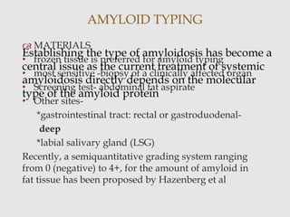  MATERIALS
• frozen tissue is preferred for amyloid typing
• most sensitive -biopsy of a clinically affected organ
• Screening test- abdominal fat aspirate
• Other sites-
*gastrointestinal tract: rectal or gastroduodenal-
deep
*labial salivary gland (LSG)
Recently, a semiquantitative grading system ranging
from 0 (negative) to 4+, for the amount of amyloid in
fat tissue has been proposed by Hazenberg et al
AMYLOID TYPING
Establishing the type of amyloidosis has become a
central issue as the current treatment of systemic
amyloidosis directly depends on the molecular
type of the amyloid protein
 