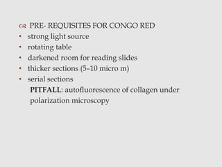  PRE- REQUISITES FOR CONGO RED
• strong light source
• rotating table
• darkened room for reading slides
• thicker sections (5–10 micro m)
• serial sections
PITFALL: autoﬂuorescence of collagen under
polarization microscopy
 