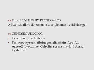  FIBRIL TYPING BY PROTEOMICS
Advances allow detection of a single amino acid change
 GENE SEQUENCING
• Hereditary amyloidosis
• For-transthyretin, fibrinogen alfa chain, Apo-A1,
Apo-A2, Lysozyme, Gelsolin, serum amyloid A and
Cystatin-C
 