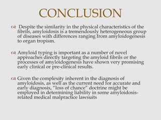  Despite the similarity in the physical characteristics of the
ﬁbrils, amyloidosis is a tremendously heterogeneous group
of diseases with differences ranging from amyloidogenesis
to organ tropism.
 Amyloid typing is important as a number of novel
approaches directly targeting the amyloid fibrils or the
processes of amyloidogenesis have shown very promising
early clinical or pre-clinical results.
 Given the complexity inherent in the diagnosis of
amyloidosis, as well as the current need for accurate and
early diagnosis, “loss of chance” doctrine might be
employed in determining liability in some amyloidosis-
related medical malpractice lawsuits
CONCLUSION
 