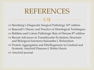 
 Sternberg’s Diagnostic Surgical Pathology 16th edition
 Bancroft’s Theory and Practice of Histological Techniques
 Robbins and Cotran Pathologic Bais of Disease 8th edition
 Recent Advances in Transthyretin Evolution, Structure
and Biological functions-Samantha J. Richardson
 Protein Aggregation and Fibrillogenesis in Cerebral and
Systemic Amyloid Diseases-J. Robin Harris
 Amyloid journal
REFERENCES
 