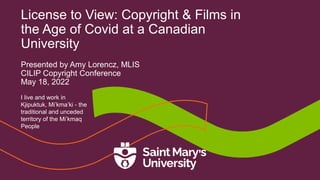 License to View: Copyright & Films in
the Age of Covid at a Canadian
University
Presented by Amy Lorencz, MLIS
CILIP Copyright Conference
May 18, 2022
I live and work in
Kjipuktuk, Mi’kma’ki - the
traditional and unceded
territory of the Mi’kmaq
People
 