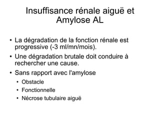 Insuffisance rénale aiguë et Amylose AL La dégradation de la fonction rénale est progressive (-3 ml/mn/mois). Une dégradation brutale doit conduire à rechercher une cause. Sans rapport avec l'amylose Obstacle Fonctionnelle Nécrose tubulaire aiguë 