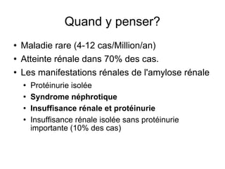 Quand y penser? Maladie rare (4-12 cas/Million/an) Atteinte rénale dans 70% des cas. Les manifestations rénales de l'amylose rénale Protéinurie isolée Syndrome néphrotique Insuffisance rénale et protéinurie Insuffisance rénale isolée sans protéinurie importante (10% des cas) 
