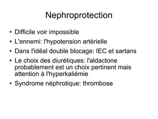 Nephroprotection Difficile voir impossible L'ennemi: l'hypotension artérielle Dans l'idéal double blocage: IEC et sartans Le choix des diurétiques: l'aldactone probablement est un choix pertinent mais attention à l'hyperkaliémie Syndrome néphrotique: thrombose 