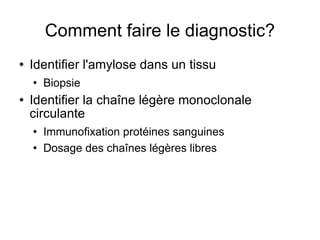 Comment faire le diagnostic? Identifier l'amylose dans un tissu Biopsie  Identifier la chaîne légère monoclonale circulante Immunofixation protéines sanguines Dosage des chaînes légères libres 