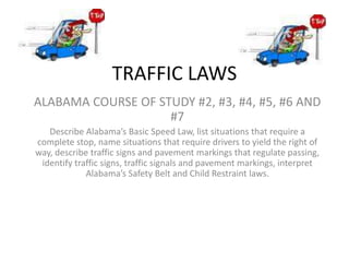 TRAFFIC LAWS
ALABAMA COURSE OF STUDY #2, #3, #4, #5, #6 AND
#7
Describe Alabama’s Basic Speed Law, list situations that require a
complete stop, name situations that require drivers to yield the right of
way, describe traffic signs and pavement markings that regulate passing,
identify traffic signs, traffic signals and pavement markings, interpret
Alabama’s Safety Belt and Child Restraint laws.
 