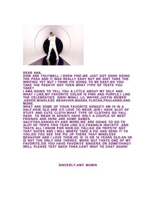 DEAR ANA,
HOW ARE YOU?WELL I DOEN FINE.WE JUST GOT DONE DOING
THE PSSA AND IT WAS REALLY EASY BUT WE DINT TAKE THE
WRITING YET BUT I THINK ITS GOING TO BE EASY.DO YOU
TAKE THE PSSA?IF NOT THEN WHAT TYPE OF TESTS YOU
TAKE?
I AMA GOING TO TELL YOU A LITTLE ABOUT MY SELF AND
WHAT I LIKE.MY FAVORITE COLOR IS PINK AND PURPLE.I LIKE
THE CELEBRATIES NIKKI MINAJ ,LIL WAYNE,JUSTIN BEIBER
,USHER,MINDLESS BEHAVIOR,WAKKA FLOCKA,PAULAAND,AND
MORE.
WHAT ARE SOME OF YOUR FAVORITE SONGZ?I AM 10 IN A
HALF.HOW OLD ARE U?I LOVE TO WEAR JEW.I HAVE ALOT OF
STUFF AND CUTE CLOTH.WHAT TYPE OF CLOTHES DO YALL
HAVE TO WEAR IN SPAIN?I HAVE ONLY A COUPLE OF BEST
FRIENDS AND HERE ARE SOME NAMES,
AALIYYAH,SANIAH,KY,AND MORE.WE ARE GOING TO GO TO
ALOT OF TRIPS THIS YEAR LIKE D.C,FRANKLN INSTATIT ,AND
THATS ALL I KNOW FOR NOW.DO YALLGO ON TRIPS?IF NOT
THAT SUCKS AND I WILL MABYE TAKE A PIC AND SEND IT TO
YOU.DO YOU SEE THE PIC UP THERE THAT MINDLESS
BEHAVIOR AND I LOVE THEM.HE IS 15 OR 16 YEARS OLD.AN HE
IS NOT THE ONLY ONE THERES MORE BUT THATS ONE OF MY
FAVORITE.DO YOU HAVE FAVORITE SINGERS OR SOMETHING?
WELL PLEASE TEXT BACK THNX.CANT WAIT TO CHAT AGAIN!




                 SINCERLY,AMY MUMIN
 