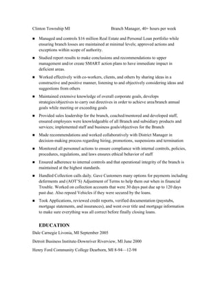 Clinton Township MI Branch Manager, 40+ hours per week
n Managed and controls $16 million Real Estate and Personal Loan portfolio while
ensuring branch losses are maintained at minimal levels; approved actions and
exceptions within scope of authority.
n Studied report results to make conclusions and recommendations to upper
management and/or create SMART action plans to have immediate impact in
deficient areas.
n Worked effectively with co-workers, clients, and others by sharing ideas in a
constructive and positive manner, listening to and objectively considering ideas and
suggestions from others
n Maintained extensive knowledge of overall corporate goals, develops
strategies/objectives to carry out directives in order to achieve area/branch annual
goals while meeting or exceeding goals
n Provided sales leadership for the branch, coached/mentored and developed staff,
ensured employees were knowledgeable of all Branch and subsidiary products and
services; implemented staff and business goals/objectives for the Branch
n Made recommendations and worked collaboratively with District Manager in
decision-making process regarding hiring, promotions, suspensions and termination
n Monitored all personnel actions to ensure compliance with internal controls, policies,
procedures, regulations, and laws ensures ethical behavior of staff
n Ensured adherence to internal controls and that operational integrity of the branch is
maintained at the highest standards.
n Handled Collection calls daily. Gave Customers many options for payments including
deferments and (AOT’S) Adjustment of Terms to help them out when in financial
Trouble. Worked on collection accounts that were 30 days past due up to 120 days
past due. Also repoed Vehicles if they were secured by the loans.
n Took Applications, reviewed credit reports, verified documentation (paystubs,
mortgage statements, and insurances), and went over title and mortgage information
to make sure everything was all correct before finally closing loans.
EDUCATION
Dale Carnegie Livonia, MI September 2005
Detroit Business Institute-Downriver Riverview, MI June 2000
Henry Ford Community College Dearborn, MI 8-94—12-98
 