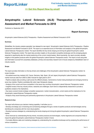 Find Industry reports, Company profiles
ReportLinker                                                                                                    and Market Statistics
                                              >> Get this Report Now by email!



Amyotrophic Lateral Sclerosis (ALS) Therapeutics - Pipeline
Assessment and Market Forecasts to 2018
Published on September 2011

                                                                                                                              Report Summary

Amyotrophic Lateral Sclerosis (ALS) Therapeutics - Pipeline Assessment and Market Forecasts to 2018


Summary


GlobalData, the industry analysis specialist, has released its new report, 'Amyotrophic Lateral Sclerosis (ALS) Therapeutics - Pipeline
Assessment and Market Forecasts to 2018'. The report is an essential source of information and analysis on the global Amyotrophic
Lateral Sclerosis Therapeutics market. The report identifies the key trends shaping and driving the global Amyotrophic Lateral
Sclerosis Therapeutics market. The report also provides insights on the prevalent competitive landscape and the emerging players
expected to significantly alter the market positioning of the current market leaders. Most importantly, the report provides valuable
insights on the pipeline products within the global Amyotrophic Lateral Sclerosis Therapeutics sector. This report is built using data
and information sourced from proprietary databases, primary and secondary research and in-house analysis by GlobalData's team of
industry experts.


Scope


The report provides information on the key drivers and challenges of the Amyotrophic Lateral Sclerosis Therapeutics market. Its
scope includes -
- Annualized seven key markets (US, France, Germany, Italy, Spain, UK and Japan) Amyotrophic Lateral Sclerosis Therapeutics
market revenues data from 2005 to 2009, forecast for eight years to 2017.
- Pipeline analysis data providing a split across the different phases, mechanisms of action being developed and emerging trends by
seven key markets. Pipeline candidates fall under major therapeutic classes.
- Analysis of the current and future competition in the seven key countries Amyotrophic Lateral Sclerosis Therapeutics market.
- Insightful review of the key industry drivers, restraints and challenges. Each trend is independently researched to provide a
qualitative analysis of its implications.
- Key topics covered include strategic competitor assessment, market characterization, unmet needs and the implications for the
Amyotrophic Lateral Sclerosis Therapeutics market.
- Analysis of key recent licensing and partnership agreements in Amyotrophic Lateral Sclerosis Therapeutics market


Reasons to buy


The report will enhance your decision making capability. It will allow you to -
- Develop and design your in-licensing and out-licensing strategies through a review of pipeline products and technologies and by
identifying the companies with the most robust pipeline.
- Develop business strategies by understanding the trends shaping and driving the global Amyotrophic Lateral Sclerosis Therapeutics
market.
- Drive revenues by understanding the key trends, innovative products and technologies, market segments and companies likely to
impact the global Amyotrophic Lateral Sclerosis Therapeutics market in future.
- Formulate effective sales and marketing strategies by understanding the competitive landscape and by analyzing the performance of
various competitors.


Amyotrophic Lateral Sclerosis (ALS) Therapeutics - Pipeline Assessment and Market Forecasts to 2018 (From Slideshare)                      Page 1/8
 