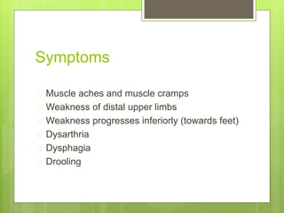 Symptoms 
 Muscle aches and muscle cramps 
 Weakness of distal upper limbs 
 Weakness progresses inferiorly (towards feet) 
 Dysarthria 
 Dysphagia 
 Drooling 
 