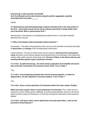 9.Commonly in both sporadic and familial
ALS, the affected neurons demonstrate ubiquitin-positive aggregates, typically
associated with the protein ______.
TDP43
10. Histochemical and electrophysiologic evidence indicates that in the early phases of
the ALS , denervated muscle can be reinnervated by sprouting of nearby distal motor
nerve terminals. What is special about ALS ?
Reinnervation in this disease is considerably less extensive than in most other disorders
affecting motor neurons.
11. Why is the disease called amyotrophic lateral sclerosis ?
Amyotrophic - The death of the peripheral motor neurons in the brainstem and spinal cord leads
to denervation and atrophy of the corresponding muscle fibers.
Lateral sclerosis - The loss of cortical motor neurons results in thinning of the corticospinal
tracts that travel via the internal capsule and pyramidal tracts in the brainstem to the lateral and
anterior white matter columns of the spinal cord. The loss of fibers in the lateral columns and
resulting fibrillary gliosis impart a particular firmness.
12. In ALS , by light microscopy , the entire sensory apparatus and cerebellar structures
that control the coordination of movement remain intact. True or False ?
True
13. In ALS , immunostaining indicates that neurons bearing ubiquitin, a marker for
degeneration, are also detected in nonmotor systems. True or False ?
True
14. In ALS , there is some selectivity of involvement within the motor system. Explain.
Within the motor system, there is some selectivity of involvement. Thus, motor neurons
required for ocular motility remain unaffected, as do the parasympathetic neurons in the sacral
spinal cord (the nucleus of Onufrowicz, or Onuf) that innervate the sphincters of the bowel and
bladder.
15. In ALS , with lower motor neuron dysfunction and early denervation , what are the
prominent clinical features ?
 