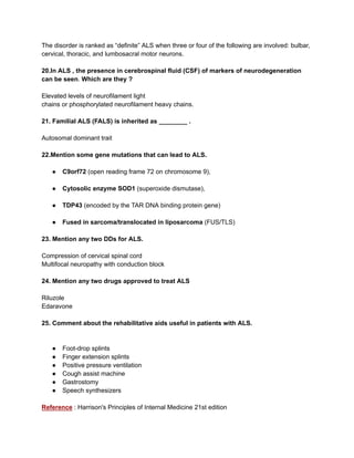 The disorder is ranked as “definite” ALS when three or four of the following are involved: bulbar,
cervical, thoracic, and lumbosacral motor neurons.
20.In ALS , the presence in cerebrospinal fluid (CSF) of markers of neurodegeneration
can be seen. Which are they ?
Elevated levels of neurofilament light
chains or phosphorylated neurofilament heavy chains.
21. Familial ALS (FALS) is inherited as ________ .
Autosomal dominant trait
22.Mention some gene mutations that can lead to ALS.
● C9orf72 (open reading frame 72 on chromosome 9),
● Cytosolic enzyme SOD1 (superoxide dismutase),
● TDP43 (encoded by the TAR DNA binding protein gene)
● Fused in sarcoma/translocated in liposarcoma (FUS/TLS)
23. Mention any two DDs for ALS.
Compression of cervical spinal cord
Multifocal neuropathy with conduction block
24. Mention any two drugs approved to treat ALS
Riluzole
Edaravone
25. Comment about the rehabilitative aids useful in patients with ALS.
● Foot-drop splints
● Finger extension splints
● Positive pressure ventilation
● Cough assist machine
● Gastrostomy
● Speech synthesizers
Reference : Harrison's Principles of Internal Medicine 21st edition
 
