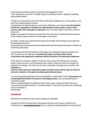 innervating the brainstem results in dysarthria and exaggeration of the
motor expressions of emotion. The latter leads to involuntary excess in weeping or laughing
(pseudobulbar affect).
Virtually any muscle group may be the first to show signs of disease, but, as time passes, more
and more muscles become involved
until ultimately the disorder takes on a symmetric distribution in all regions. It is characteristic
of ALS that, regardless of whether the initial disease involves upper or lower motor
neurons, both will eventually be implicated. Even in the late stages of the illness, sensory,
bowel and
bladder, and cognitive functions are preserved. Even when there is severe brainstem disease,
ocular motility is spared until the very late stages of the illness.
As noted, in some cases (particularly those that are familial), ALS develops concurrently with
frontotemporal dementia,
characterized by early behavioral abnormalities with prominent behavioral features indicative of
frontal lobe dysfunction.
A committee of the World Federation of Neurology has established diagnostic guidelines for
ALS. Essential for the diagnosis is simultaneous upper and lower motor neuron
involvement with progressive weakness and the exclusion of all alternative diagnoses.
# The disorder is ranked as “definite” ALS when three or four of the following are involved:
bulbar, cervical, thoracic, and lumbosacral motor neurons. When two sites are involved, the
diagnosis is “probable,” and when only one site is implicated, the diagnosis is “possible.” An
exception is
made for those who have progressive upper and lower motor neuron signs at only one
site and a mutation in the gene encoding superoxide dismutase.
It is now recognized that another clinical manifestation in most cases of ALS is the presence in
cerebrospinal fluid (CSF) of markers of neurodegeneration, such as elevated levels of
neurofilament light
chains or phosphorylated neurofilament heavy chains; some markers of inflammation (e.g.,
monocyte chemoattractant protein 1) are also elevated. These CSF biomarkers are increasingly
used as endpoints in
clinical trials.
Familial ALS
Several forms of selective motor neuron disease are inheritable.
Familial ALS (FALS) involves both corticospinal and lower motor neurons. Apart from its
inheritance as an autosomal dominant trait, it is clinically indistinguishable from sporadic ALS.
 