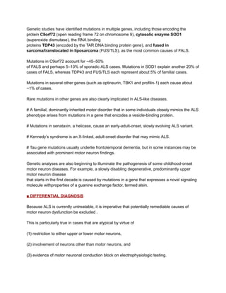 Genetic studies have identified mutations in multiple genes, including those encoding the
protein C9orf72 (open reading frame 72 on chromosome 9), cytosolic enzyme SOD1
(superoxide dismutase), the RNA binding
proteins TDP43 (encoded by the TAR DNA binding protein gene), and fused in
sarcoma/translocated in liposarcoma (FUS/TLS), as the most common causes of FALS.
Mutations in C9orf72 account for ~45–50%
of FALS and perhaps 5–10% of sporadic ALS cases. Mutations in SOD1 explain another 20% of
cases of FALS, whereas TDP43 and FUS/TLS each represent about 5% of familial cases.
Mutations in several other genes (such as optineurin, TBK1 and profilin-1) each cause about
~1% of cases.
Rare mutations in other genes are also clearly implicated in ALS-like diseases.
# A familial, dominantly inherited motor disorder that in some individuals closely mimics the ALS
phenotype arises from mutations in a gene that encodes a vesicle-binding protein.
# Mutations in senataxin, a helicase, cause an early-adult-onset, slowly evolving ALS variant.
# Kennedy’s syndrome is an X-linked, adult-onset disorder that may mimic ALS.
# Tau gene mutations usually underlie frontotemporal dementia, but in some instances may be
associated with prominent motor neuron findings.
Genetic analyses are also beginning to illuminate the pathogenesis of some childhood-onset
motor neuron diseases. For example, a slowly disabling degenerative, predominantly upper
motor neuron disease
that starts in the first decade is caused by mutations in a gene that expresses a novel signaling
molecule withproperties of a guanine exchange factor, termed alsin.
■ DIFFERENTIAL DIAGNOSIS
Because ALS is currently untreatable, it is imperative that potentially remediable causes of
motor neuron dysfunction be excluded .
This is particularly true in cases that are atypical by virtue of
(1) restriction to either upper or lower motor neurons,
(2) involvement of neurons other than motor neurons, and
(3) evidence of motor neuronal conduction block on electrophysiologic testing.
 
