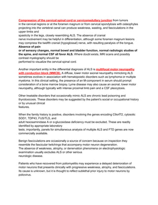 Compression of the cervical spinal cord or cervicomedullary junction from tumors
in the cervical regions or at the foramen magnum or from cervical spondylosis with osteophytes
projecting into the vertebral canal can produce weakness, wasting, and fasciculations in the
upper limbs and
spasticity in the legs, closely resembling ALS. The absence of cranial
nerve involvement may be helpful in differentiation, although some foramen magnum lesions
may compress the twelfth cranial (hypoglossal) nerve, with resulting paralysis of the tongue.
Absence of pain
or of sensory changes, normal bowel and bladder function, normal radiologic studies of
the spine, and normal CSF all favor ALS. Where doubt exists, MRI scans and possibly
contrast myelography should be
performed to visualize the cervical spinal cord.
Another important entity in the differential diagnosis of ALS is multifocal motor neuropathy
with conduction block (MMCB). A diffuse, lower motor axonal neuropathy mimicking ALS
sometimes evolves in association with hematopoietic disorders such as lymphoma or multiple
myeloma. In this clinical setting, the presence of an M-component in serum should prompt
consideration of a bone marrow biopsy. Lyme disease may also cause an axonal, lower motor
neuropathy, although typically with intense proximal limb pain and a CSF pleocytosis.
Other treatable disorders that occasionally mimic ALS are chronic lead poisoning and
thyrotoxicosis. These disorders may be suggested by the patient’s social or occupational history
or by unusual clinical
features.
When the family history is positive, disorders involving the genes encoding C9orf72, cytosolic
SOD1, TDP43, FUS/TLS, and
adult hexosaminidase A or α-glucosidase deficiency must be excluded. These are readily
identified by appropriate laboratory
tests; importantly, panels for simultaneous analysis of multiple ALS and FTD genes are now
commercially available.
Benign fasciculations are occasionally a source of concern because on inspection they
resemble the fascicular twitchings that accompany motor neuron degeneration.
The absence of weakness, atrophy, or denervation phenomena on electrophysiologic
examination usually excludes ALS or other serious
neurologic disease.
Patients who have recovered from poliomyelitis may experience a delayed deterioration of
motor neurons that presents clinically with progressive weakness, atrophy, and fasciculations.
Its cause is unknown, but it is thought to reflect sublethal prior injury to motor neurons by
poliovirus.
 