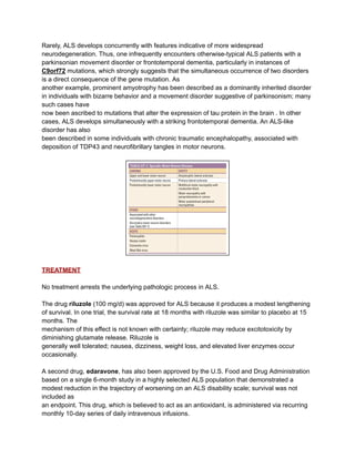 Rarely, ALS develops concurrently with features indicative of more widespread
neurodegeneration. Thus, one infrequently encounters otherwise-typical ALS patients with a
parkinsonian movement disorder or frontotemporal dementia, particularly in instances of
C9orf72 mutations, which strongly suggests that the simultaneous occurrence of two disorders
is a direct consequence of the gene mutation. As
another example, prominent amyotrophy has been described as a dominantly inherited disorder
in individuals with bizarre behavior and a movement disorder suggestive of parkinsonism; many
such cases have
now been ascribed to mutations that alter the expression of tau protein in the brain . In other
cases, ALS develops simultaneously with a striking frontotemporal dementia. An ALS-like
disorder has also
been described in some individuals with chronic traumatic encephalopathy, associated with
deposition of TDP43 and neurofibrillary tangles in motor neurons.
TREATMENT
No treatment arrests the underlying pathologic process in ALS.
The drug riluzole (100 mg/d) was approved for ALS because it produces a modest lengthening
of survival. In one trial, the survival rate at 18 months with riluzole was similar to placebo at 15
months. The
mechanism of this effect is not known with certainty; riluzole may reduce excitotoxicity by
diminishing glutamate release. Riluzole is
generally well tolerated; nausea, dizziness, weight loss, and elevated liver enzymes occur
occasionally.
A second drug, edaravone, has also been approved by the U.S. Food and Drug Administration
based on a single 6-month study in a highly selected ALS population that demonstrated a
modest reduction in the trajectory of worsening on an ALS disability scale; survival was not
included as
an endpoint. This drug, which is believed to act as an antioxidant, is administered via recurring
monthly 10-day series of daily intravenous infusions.
 