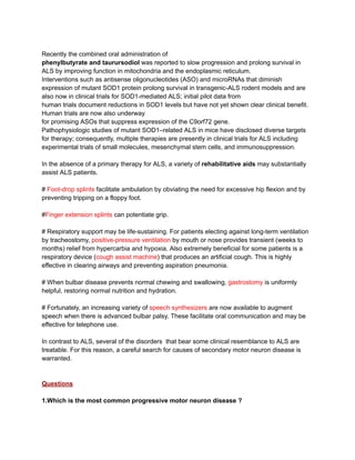 Recently the combined oral administration of
phenylbutyrate and taurursodiol was reported to slow progression and prolong survival in
ALS by improving function in mitochondria and the endoplasmic reticulum.
Interventions such as antisense oligonucleotides (ASO) and microRNAs that diminish
expression of mutant SOD1 protein prolong survival in transgenic-ALS rodent models and are
also now in clinical trials for SOD1-mediated ALS; initial pilot data from
human trials document reductions in SOD1 levels but have not yet shown clear clinical benefit.
Human trials are now also underway
for promising ASOs that suppress expression of the C9orf72 gene.
Pathophysiologic studies of mutant SOD1–related ALS in mice have disclosed diverse targets
for therapy; consequently, multiple therapies are presently in clinical trials for ALS including
experimental trials of small molecules, mesenchymal stem cells, and immunosuppression.
In the absence of a primary therapy for ALS, a variety of rehabilitative aids may substantially
assist ALS patients.
# Foot-drop splints facilitate ambulation by obviating the need for excessive hip flexion and by
preventing tripping on a floppy foot.
#Finger extension splints can potentiate grip.
# Respiratory support may be life-sustaining. For patients electing against long-term ventilation
by tracheostomy, positive-pressure ventilation by mouth or nose provides transient (weeks to
months) relief from hypercarbia and hypoxia. Also extremely beneficial for some patients is a
respiratory device (cough assist machine) that produces an artificial cough. This is highly
effective in clearing airways and preventing aspiration pneumonia.
# When bulbar disease prevents normal chewing and swallowing, gastrostomy is uniformly
helpful, restoring normal nutrition and hydration.
# Fortunately, an increasing variety of speech synthesizers are now available to augment
speech when there is advanced bulbar palsy. These facilitate oral communication and may be
effective for telephone use.
In contrast to ALS, several of the disorders that bear some clinical resemblance to ALS are
treatable. For this reason, a careful search for causes of secondary motor neuron disease is
warranted.
Questions
1.Which is the most common progressive motor neuron disease ?
 