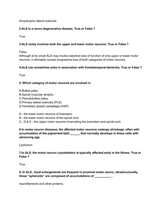 Amyotrophic lateral sclerosis
2.ALS is a neuro degenerative disease. True or False ?
True
3.ALS rarely involves both the upper and lower motor neurons. True or False ?
False.
Although at its onset ALS may involve selective loss of function of only upper or lower motor
neurons, it ultimately causes progressive loss of both categories of motor neurons.
4.ALS can sometimes arise in association with frontotemporal dementia. True or False ?
True
5. Which category of motor neurons are involved in
A.Bulbar palsy
B.Spinal muscular atrophy
C.Pseudobulbar palsy,
D.Primary lateral sclerosis (PLS)
E.Hereditary spastic paraplegia (HSP)
A - the lower motor neurons of brainstem
B - the lower motor neurons of the spinal cord
C , D & E - the upper motor neurons innervating the brainstem and spinal cord.
6.In motor neuron diseases, the affected motor neurons undergo shrinkage, often with
accumulation of the pigmented lipid ______ that normally develops in these cells with
advancing age.
Lipofuscin
7.In ALS, the motor neuron cytoskeleton is typically affected early in the illness. True or
False ?
True
8. In ALS , focal enlargements are frequent in proximal motor axons; ultrastructurally,
these “spheroids” are composed of accumulations of __________ .
neurofilaments and other proteins.
 