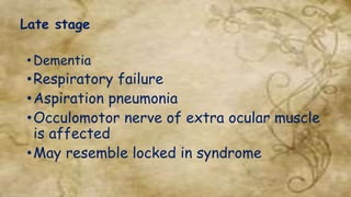 Late stage
• Dementia
•Respiratory failure
•Aspiration pneumonia
•Occulomotor nerve of extra ocular muscle
is affected
•May resemble locked in syndrome
 