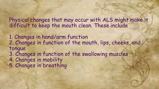 Physical changes that may occur with ALS might make it
difficult to keep the mouth clean. These include
1. Changes in hand/arm function
2. Changes in function of the mouth, lips, cheeks, and
tongue
3. Changes in function of the swallowing muscles
4. Changes in mobility
5. Changes in breathing
 