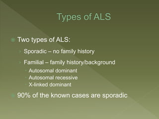  Two types of ALS:
› Sporadic – no family history
› Familial – family history/background
 Autosomal dominant
 Autosomal recessive
 X-linked dominant
 90% of the known cases are sporadic
 