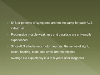  S/ S or patterns of symptoms are not the same for each ALS
individual
 Progressive muscle weakness and paralysis are universally
experienced
 Since ALS attacks only motor neurons, the sense of sight,
touch, hearing, taste, and smell are not affected
 Average life expectancy is 3 to 5 years after diagnosis
 