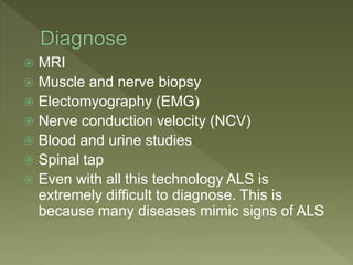  MRI
 Muscle and nerve biopsy
 Electomyography (EMG)
 Nerve conduction velocity (NCV)
 Blood and urine studies
 Spinal tap
 Even with all this technology ALS is
extremely difficult to diagnose. This is
because many diseases mimic signs of ALS
 