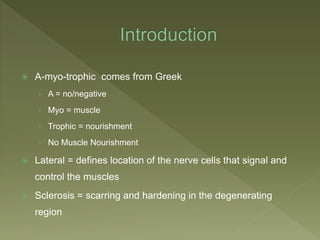  A-myo-trophic comes from Greek
› A = no/negative
› Myo = muscle
› Trophic = nourishment
› No Muscle Nourishment
 Lateral = defines location of the nerve cells that signal and
control the muscles
 Sclerosis = scarring and hardening in the degenerating
region
 