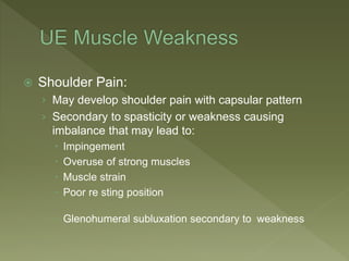  Shoulder Pain:
› May develop shoulder pain with capsular pattern
› Secondary to spasticity or weakness causing
imbalance that may lead to:
 Impingement
 Overuse of strong muscles
 Muscle strain
 Poor re sting position
 Glenohumeral subluxation secondary to weakness
 