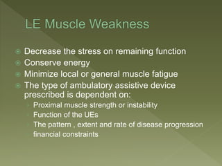  Decrease the stress on remaining function
 Conserve energy
 Minimize local or general muscle fatigue
 The type of ambulatory assistive device
prescribed is dependent on:
› Proximal muscle strength or instability
› Function of the UEs
› The pattern , extent and rate of disease progression
› financial constraints
 