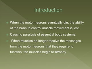  When the motor neurons eventually die, the ability
of the brain to control muscle movement is lost.
 Causing paralysis of essential body systems.
 When muscles no longer receive the messages
from the motor neurons that they require to
function, the muscles begin to atrophy.
 