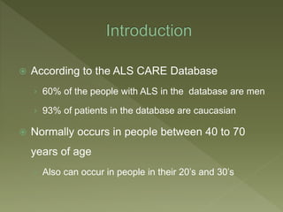  According to the ALS CARE Database
› 60% of the people with ALS in the database are men
› 93% of patients in the database are caucasian
 Normally occurs in people between 40 to 70
years of age
› Also can occur in people in their 20’s and 30’s
 